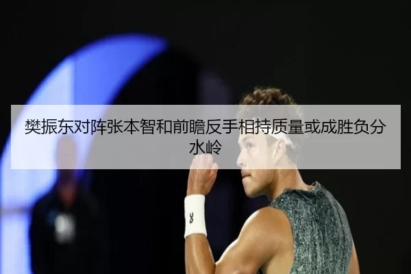 樊振东对阵张本智和前瞻反手相持质量或成胜负分水岭