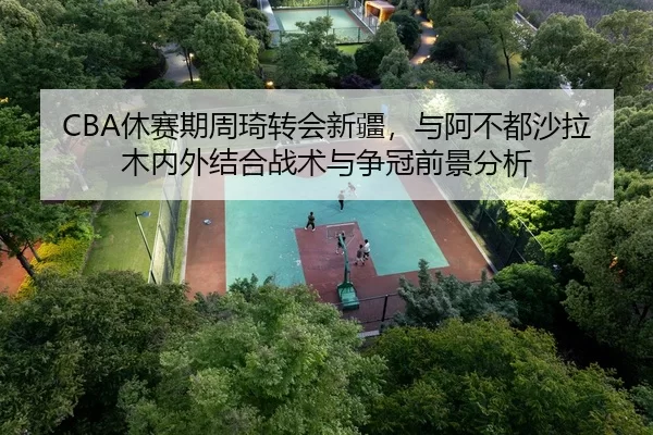 CBA休赛期周琦转会新疆，与阿不都沙拉木内外结合战术与争冠前景分析